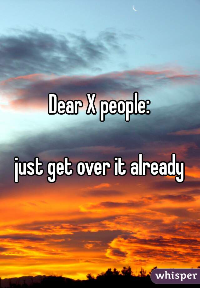 Dear X people:

just get over it already