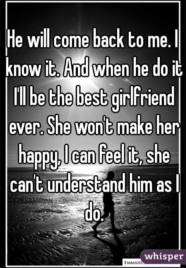 He will come back to me. I know it. And when he do it I'll be the best girlfriend ever. She won't make her happy, I can feel it, she can't understand him as I do.