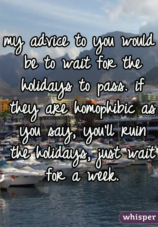 my advice to you would be to wait for the holidays to pass. if they are homophibic as you say, you'll ruin the holidays, just wait for a week.