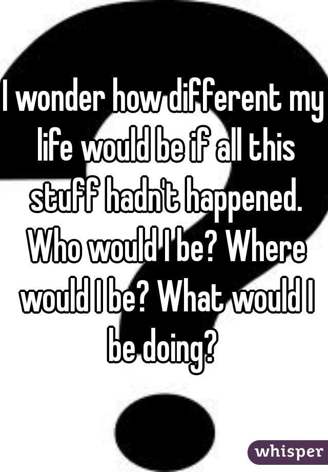 I wonder how different my life would be if all this stuff hadn't happened. Who would I be? Where would I be? What would I be doing? 