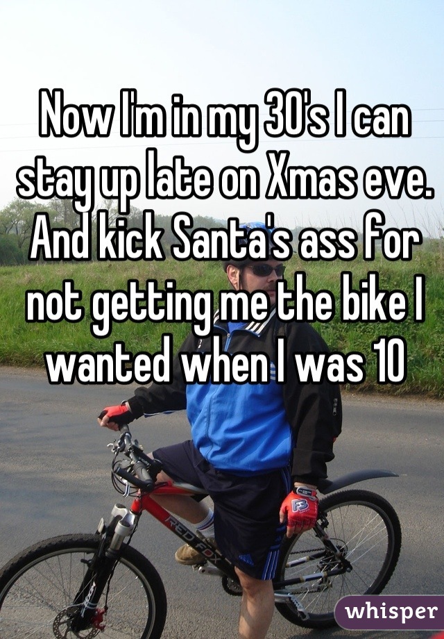 Now I'm in my 30's I can stay up late on Xmas eve. And kick Santa's ass for not getting me the bike I wanted when I was 10