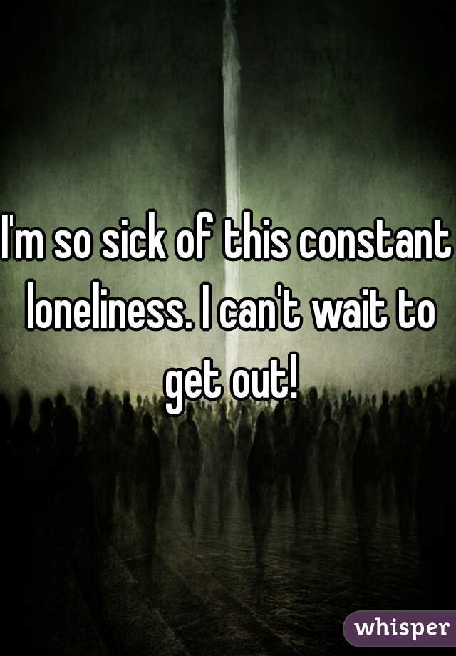 I'm so sick of this constant loneliness. I can't wait to get out!