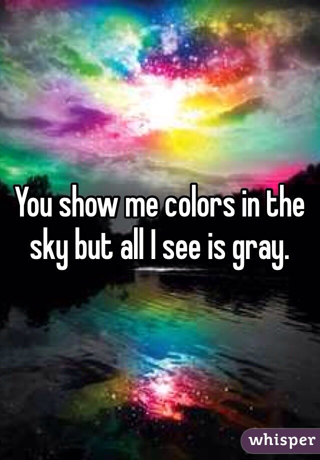 You show me colors in the sky but all I see is gray.