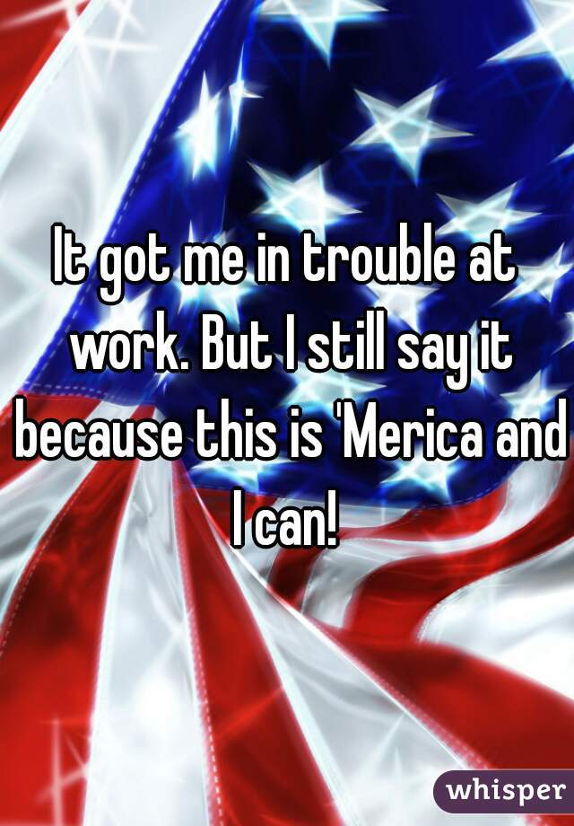 It got me in trouble at work. But I still say it because this is 'Merica and I can! 