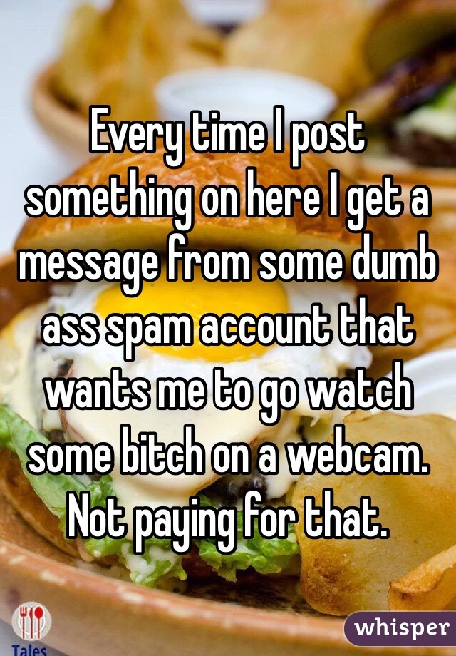 Every time I post something on here I get a message from some dumb ass spam account that wants me to go watch some bitch on a webcam. Not paying for that. 