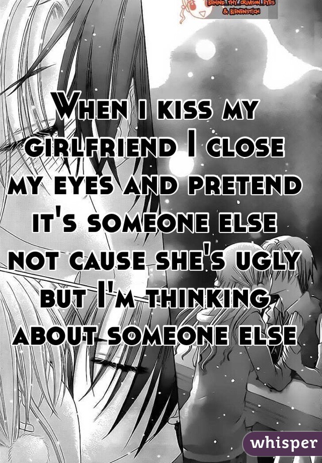 When i kiss my girlfriend I close my eyes and pretend it's someone else not cause she's ugly but I'm thinking about someone else