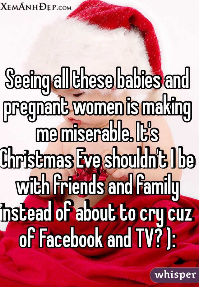 Seeing all these babies and pregnant women is making me miserable. It's Christmas Eve shouldn't I be with friends and family instead of about to cry cuz of Facebook and TV? ): 