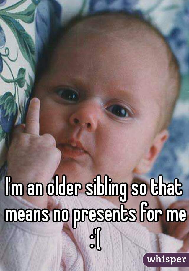 I'm an older sibling so that means no presents for me :'(