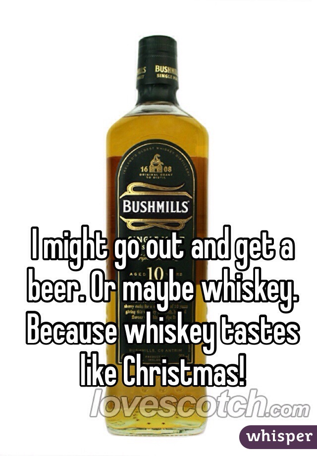 I might go out and get a beer. Or maybe whiskey. Because whiskey tastes like Christmas!