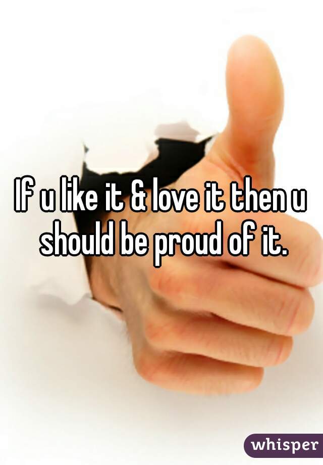 If u like it & love it then u should be proud of it.