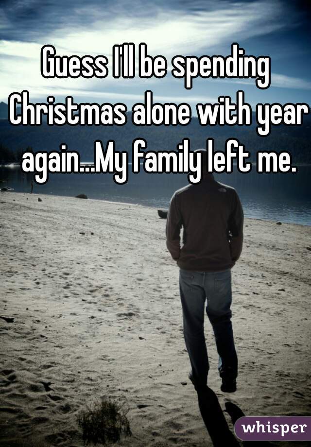 Guess I'll be spending Christmas alone with year again...My family left me.