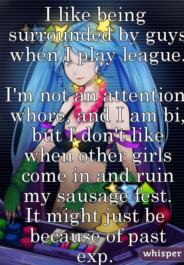 I like being surrounded by guys when I play league. 
I'm not an attention whore, and I am bi, but I don't like when other girls come in and ruin my sausage fest.
It might just be because of past exp. 