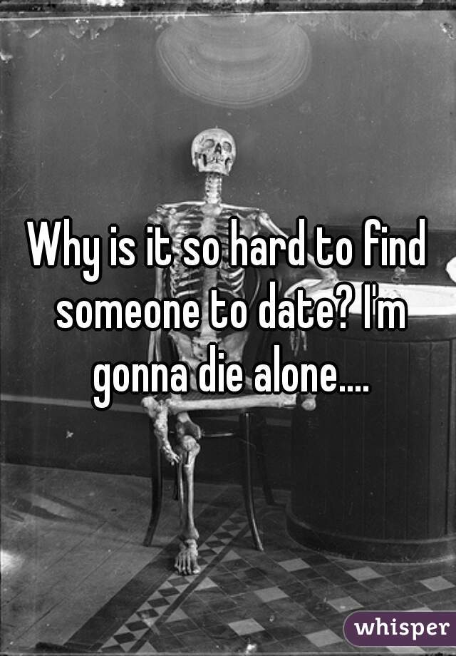 Why is it so hard to find someone to date? I'm gonna die alone....