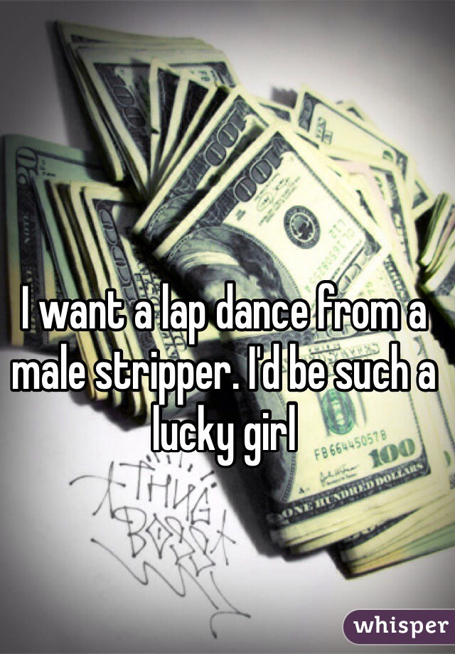 I want a lap dance from a male stripper. I'd be such a lucky girl