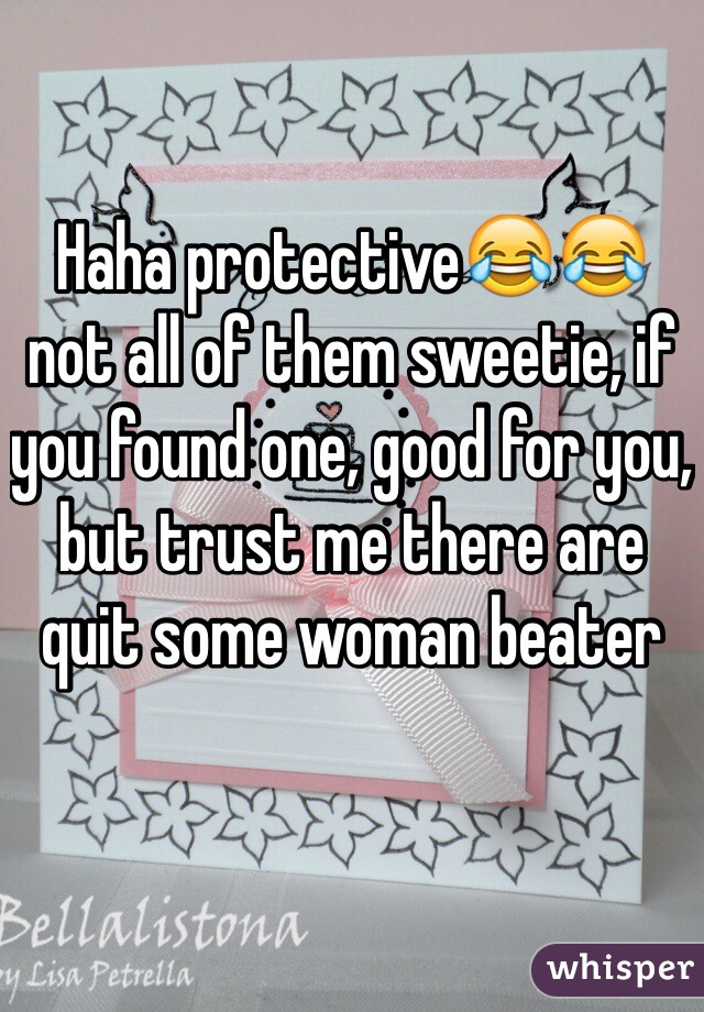 Haha protective😂😂 not all of them sweetie, if you found one, good for you, but trust me there are quit some woman beater 