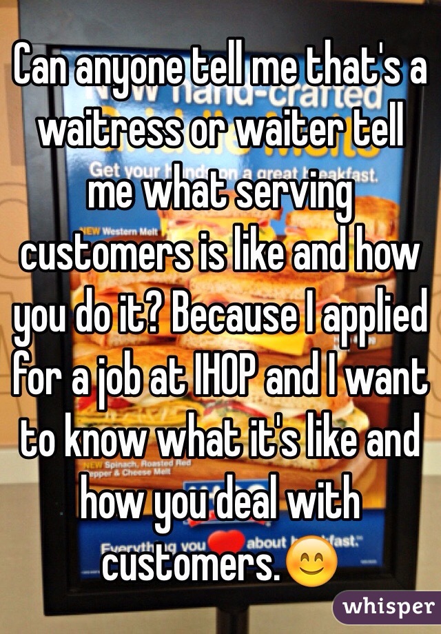 Can anyone tell me that's a waitress or waiter tell me what serving customers is like and how you do it? Because I applied for a job at IHOP and I want to know what it's like and how you deal with customers.😊