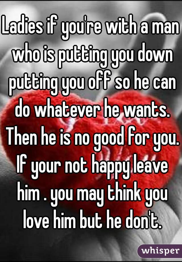 Ladies if you're with a man who is putting you down putting you off so he can do whatever he wants. Then he is no good for you. If your not happy leave him . you may think you love him but he don't.