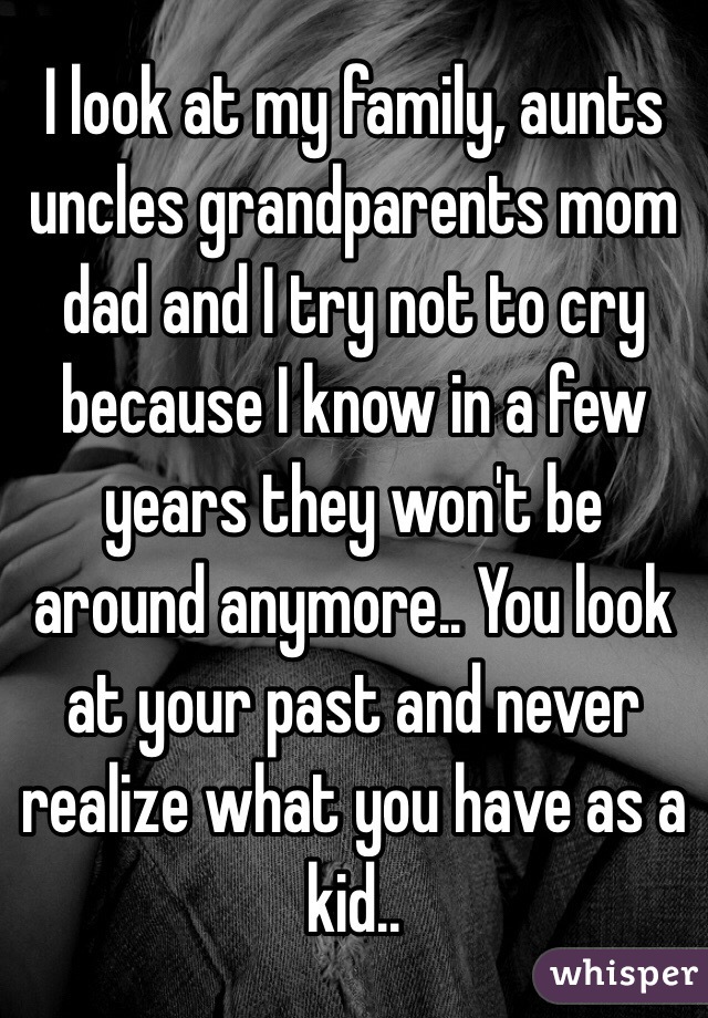 I look at my family, aunts uncles grandparents mom dad and I try not to cry because I know in a few years they won't be around anymore.. You look at your past and never realize what you have as a kid..