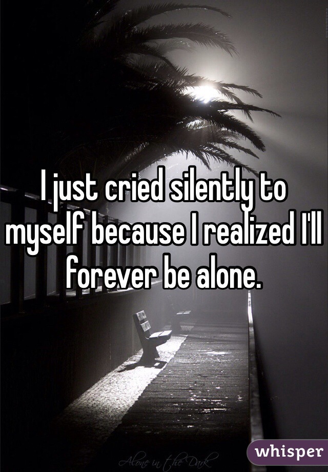 I just cried silently to myself because I realized I'll forever be alone. 