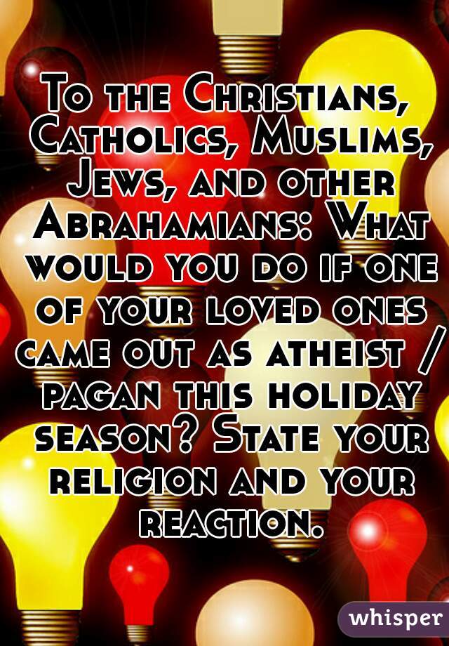 To the Christians, Catholics, Muslims, Jews, and other Abrahamians: What would you do if one of your loved ones came out as atheist / pagan this holiday season? State your religion and your reaction.