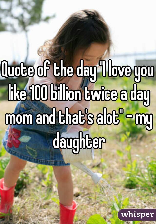 Quote of the day "I love you like 100 billion twice a day mom and that's alot" - my daughter