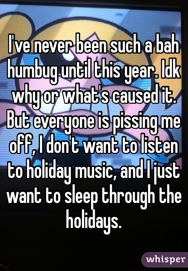 I've never been such a bah humbug until this year. Idk why or what's caused it. But everyone is pissing me off, I don't want to listen to holiday music, and I just want to sleep through the holidays.