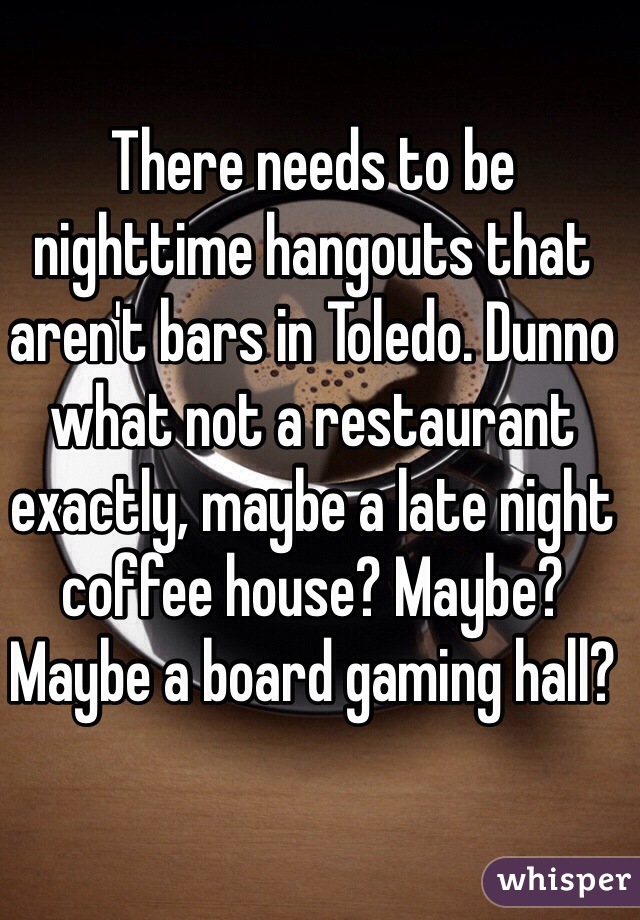 There needs to be nighttime hangouts that aren't bars in Toledo. Dunno what not a restaurant exactly, maybe a late night coffee house? Maybe? Maybe a board gaming hall?