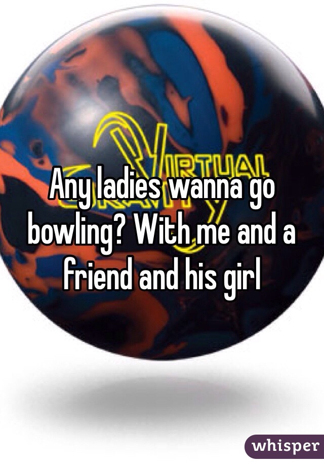 Any ladies wanna go bowling? With me and a friend and his girl 