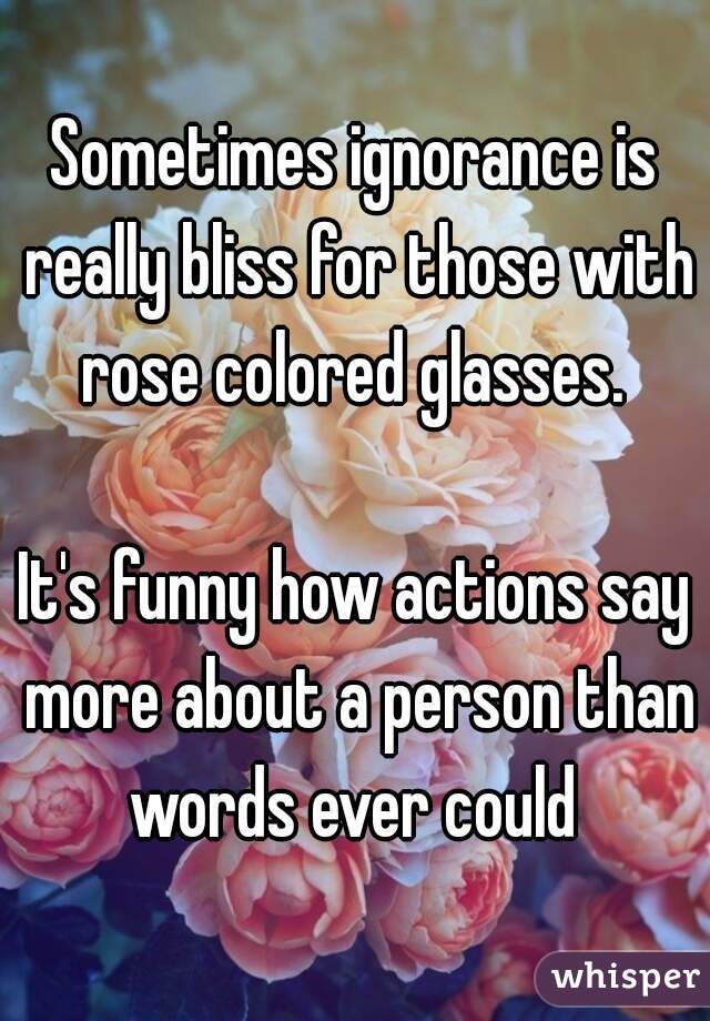 Sometimes ignorance is really bliss for those with rose colored glasses. 

It's funny how actions say more about a person than words ever could 