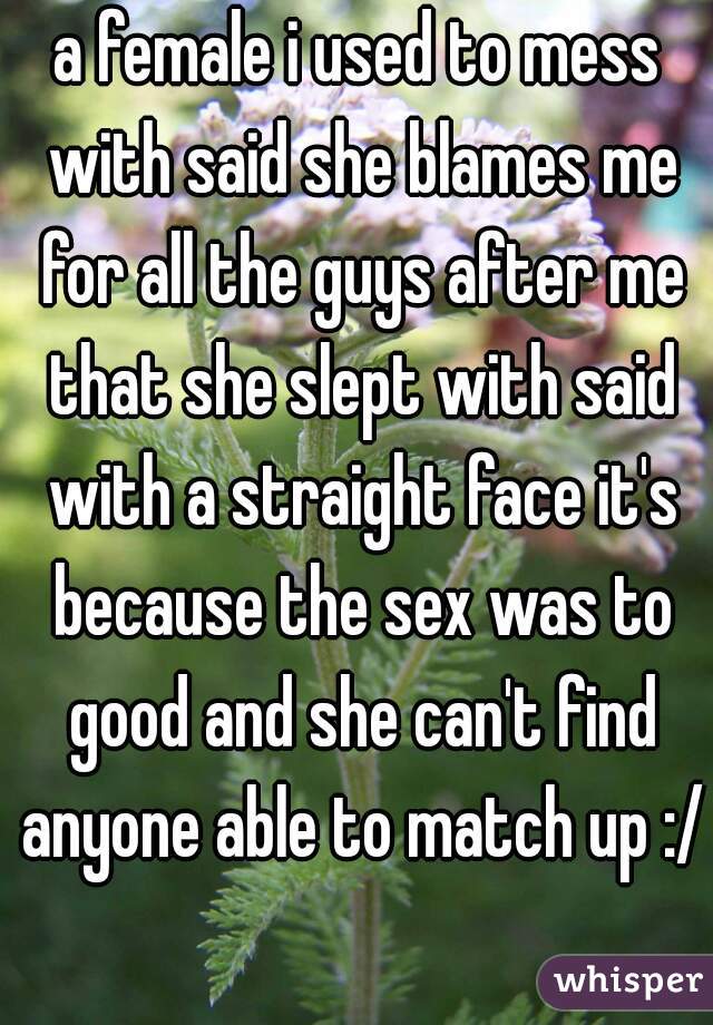 a female i used to mess with said she blames me for all the guys after me that she slept with said with a straight face it's because the sex was to good and she can't find anyone able to match up :/