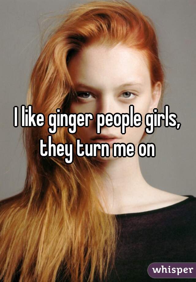 I like ginger people girls, they turn me on 