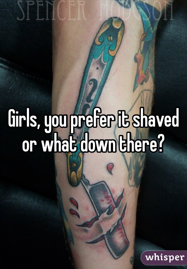 Girls, you prefer it shaved or what down there? 