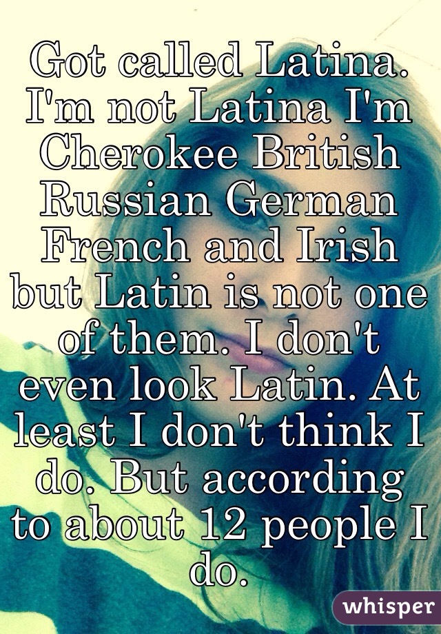 Got called Latina. I'm not Latina I'm Cherokee British Russian German French and Irish but Latin is not one of them. I don't even look Latin. At least I don't think I do. But according to about 12 people I do. 