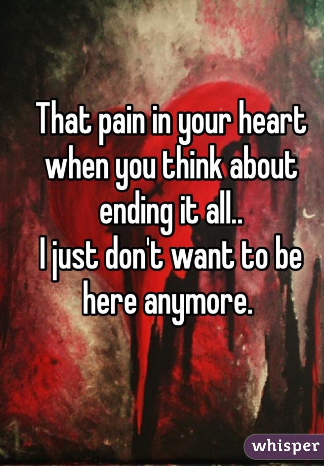 That pain in your heart when you think about ending it all.. 
I just don't want to be here anymore. 
