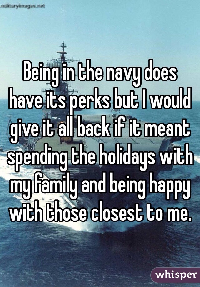 Being in the navy does have its perks but I would give it all back if it meant spending the holidays with my family and being happy with those closest to me.