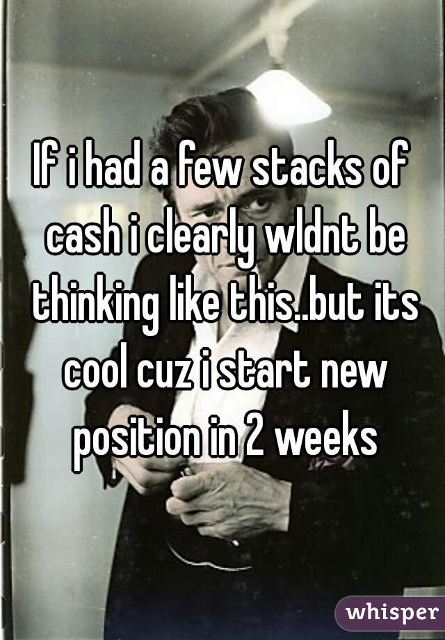 If i had a few stacks of cash i clearly wldnt be thinking like this..but its cool cuz i start new position in 2 weeks