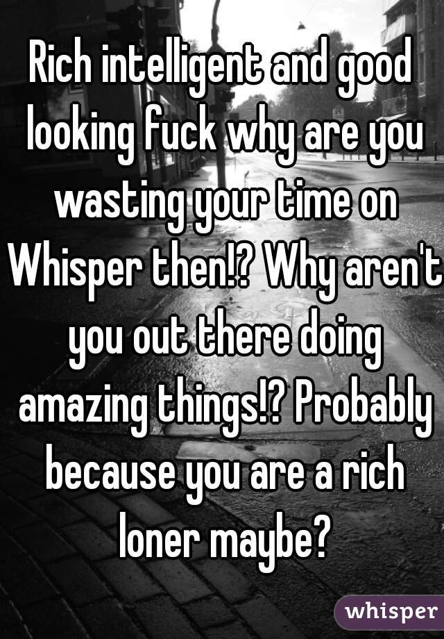 Rich intelligent and good looking fuck why are you wasting your time on Whisper then!? Why aren't you out there doing amazing things!? Probably because you are a rich loner maybe?