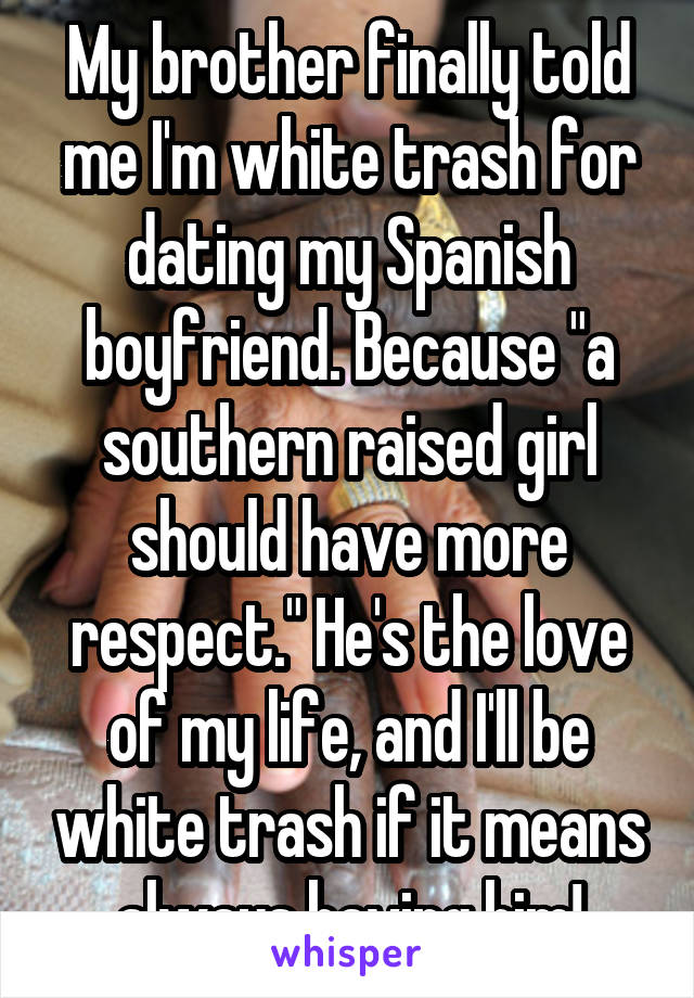 My brother finally told me I'm white trash for dating my Spanish boyfriend. Because "a southern raised girl should have more respect." He's the love of my life, and I'll be white trash if it means always having him!