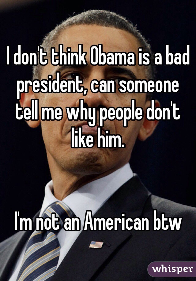 I don't think Obama is a bad president, can someone tell me why people don't like him.


I'm not an American btw