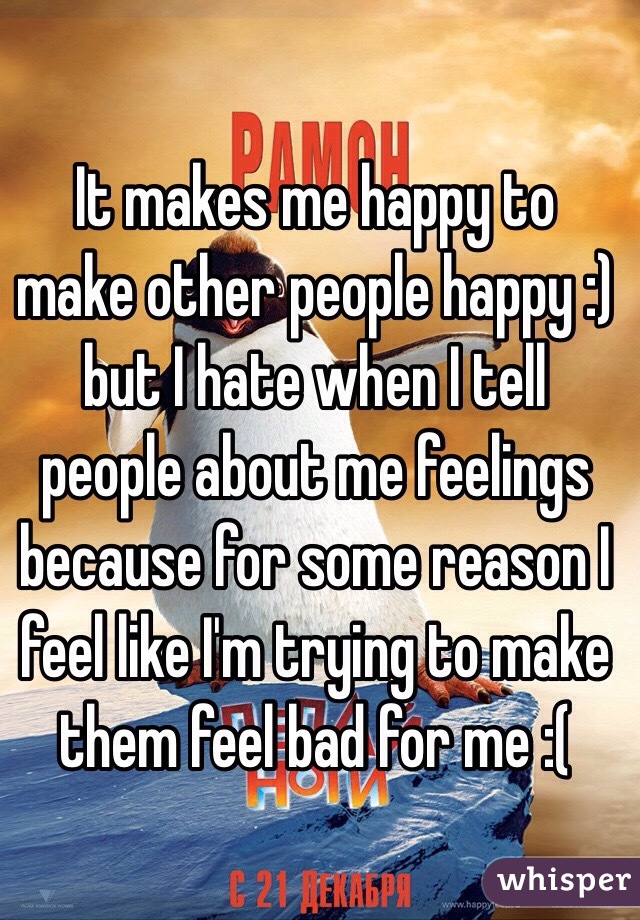 It makes me happy to make other people happy :) but I hate when I tell people about me feelings because for some reason I feel like I'm trying to make them feel bad for me :( 