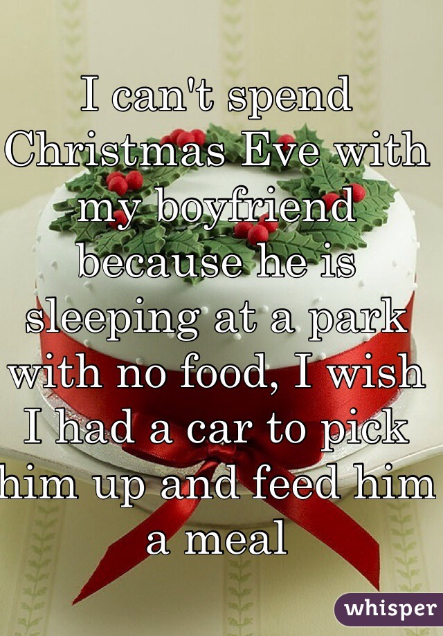 I can't spend Christmas Eve with my boyfriend because he is sleeping at a park with no food, I wish I had a car to pick him up and feed him a meal