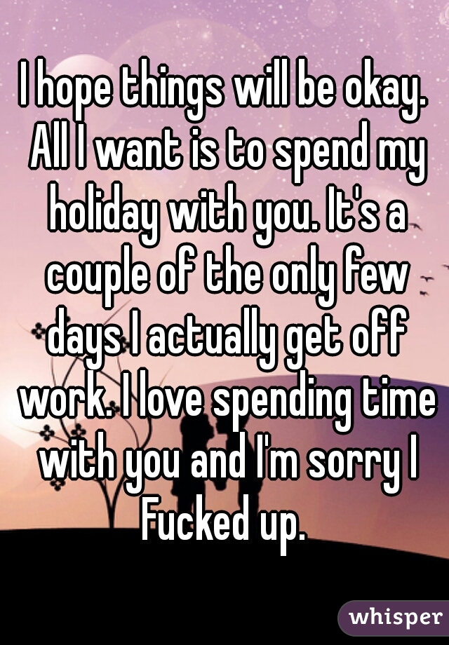 I hope things will be okay. All I want is to spend my holiday with you. It's a couple of the only few days I actually get off work. I love spending time with you and I'm sorry I Fucked up. 