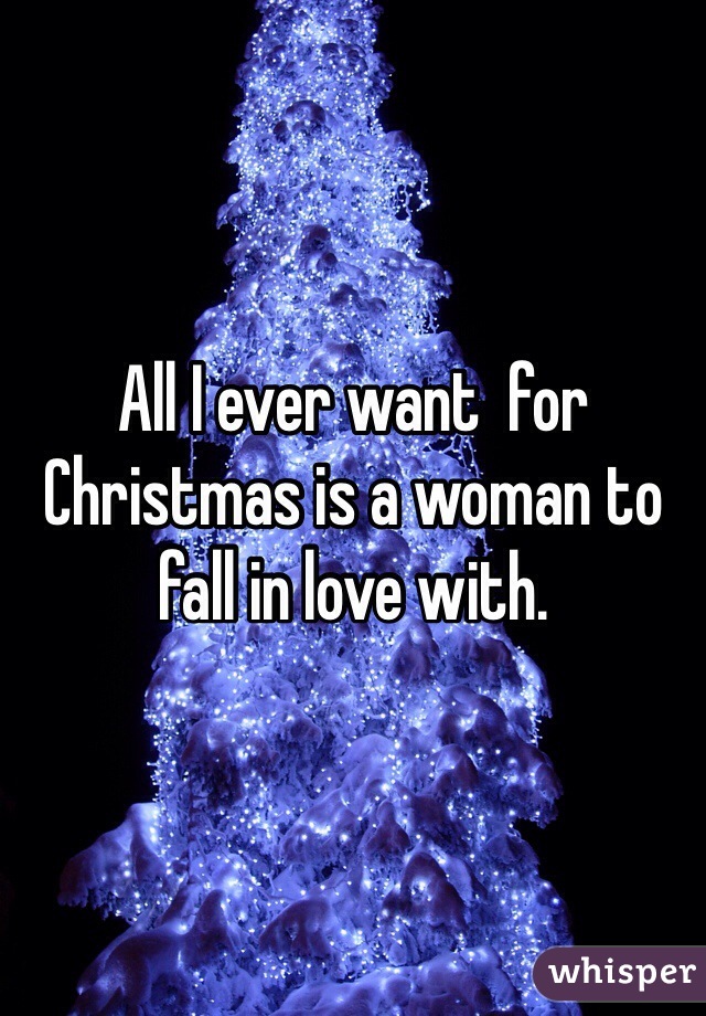 All I ever want  for Christmas is a woman to fall in love with. 
