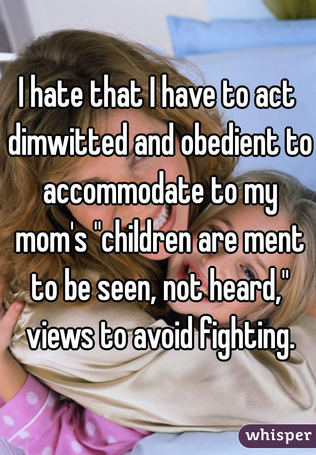 I hate that I have to act dimwitted and obedient to accommodate to my mom's "children are ment to be seen, not heard," views to avoid fighting.