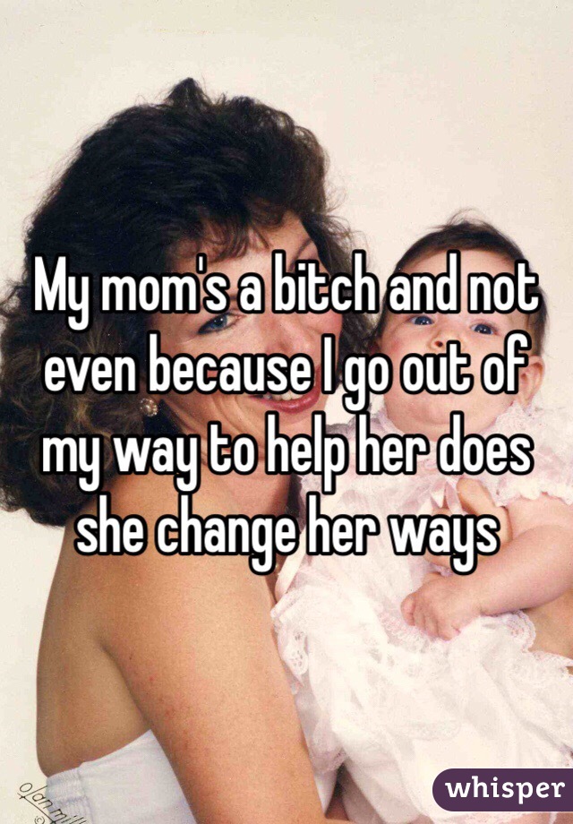 My mom's a bitch and not even because I go out of my way to help her does she change her ways 