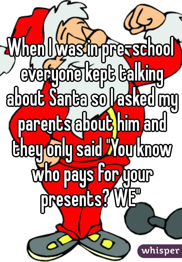 When I was in pre-school everyone kept talking about Santa so I asked my parents about him and they only said "You know who pays for your presents? WE" 