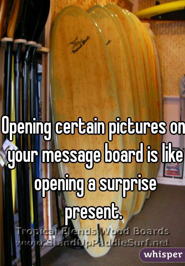 Opening certain pictures on your message board is like opening a surprise present. 