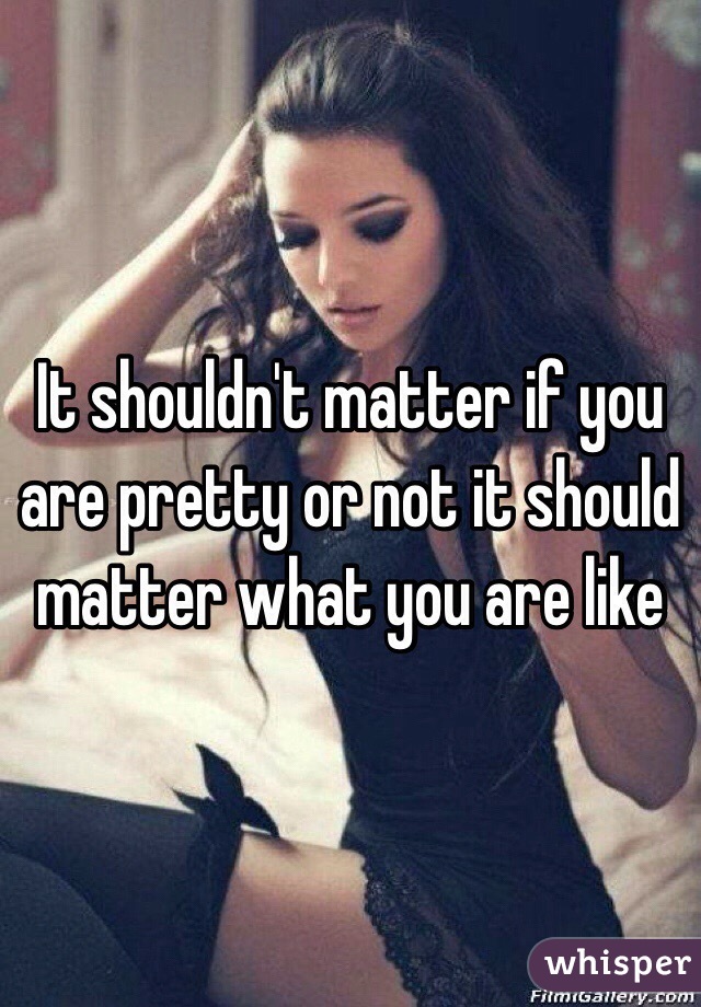 It shouldn't matter if you are pretty or not it should matter what you are like