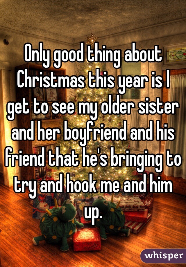 Only good thing about Christmas this year is I get to see my older sister and her boyfriend and his friend that he's bringing to try and hook me and him up. 