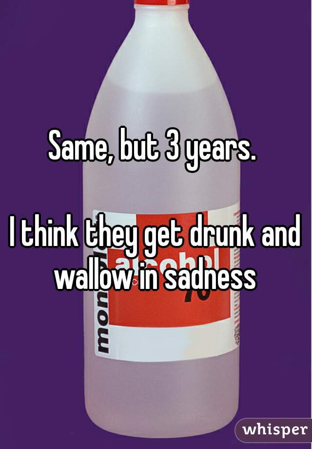 Same, but 3 years. 

I think they get drunk and wallow in sadness 